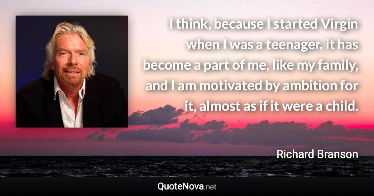 I think, because I started Virgin when I was a teenager, it has become a part of me, like my family, and I am motivated by ambition for it, almost as if it were a child. - Richard Branson quote