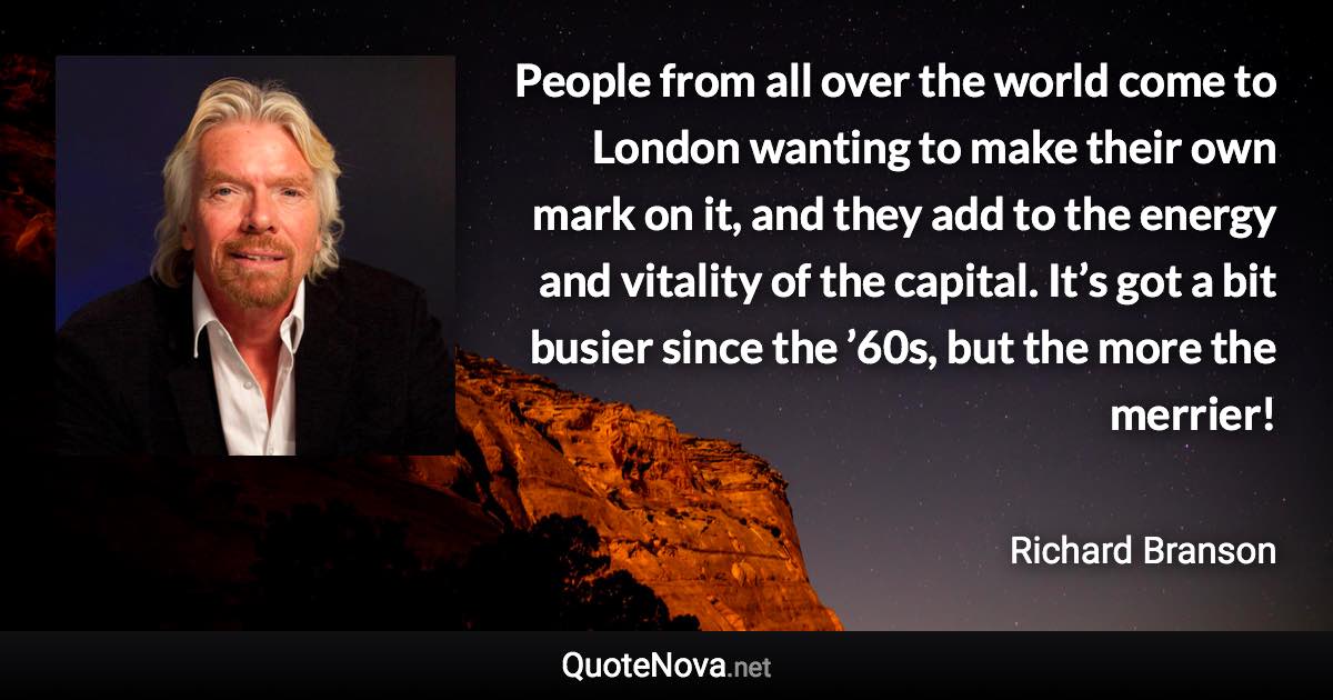 People from all over the world come to London wanting to make their own mark on it, and they add to the energy and vitality of the capital. It’s got a bit busier since the ’60s, but the more the merrier! - Richard Branson quote