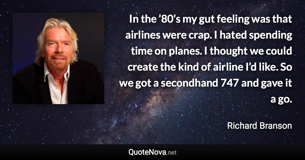 In the ’80’s my gut feeling was that airlines were crap. I hated spending time on planes. I thought we could create the kind of airline I’d like. So we got a secondhand 747 and gave it a go. - Richard Branson quote