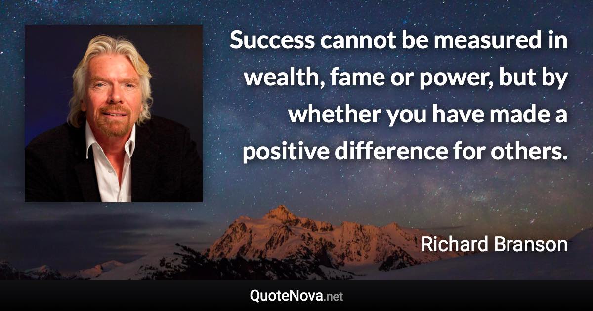 Success cannot be measured in wealth, fame or power, but by whether you have made a positive difference for others. - Richard Branson quote