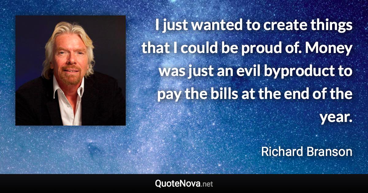 I just wanted to create things that I could be proud of. Money was just an evil byproduct to pay the bills at the end of the year. - Richard Branson quote