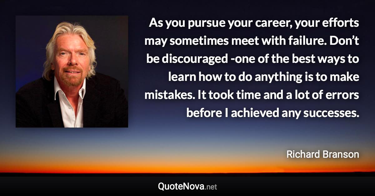 As you pursue your career, your efforts may sometimes meet with failure. Don’t be discouraged -one of the best ways to learn how to do anything is to make mistakes. It took time and a lot of errors before I achieved any successes. - Richard Branson quote