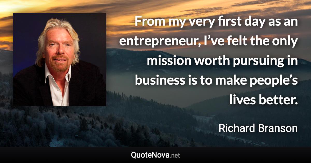 From my very first day as an entrepreneur, I’ve felt the only mission worth pursuing in business is to make people’s lives better. - Richard Branson quote