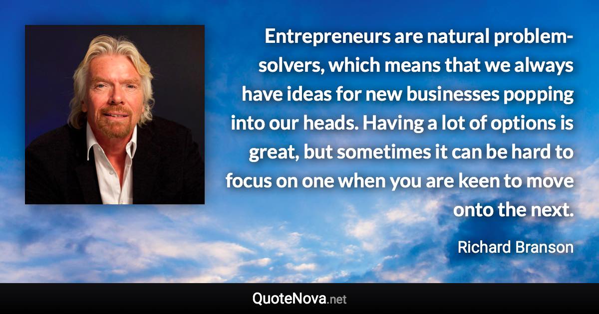 Entrepreneurs are natural problem-solvers, which means that we always have ideas for new businesses popping into our heads. Having a lot of options is great, but sometimes it can be hard to focus on one when you are keen to move onto the next. - Richard Branson quote