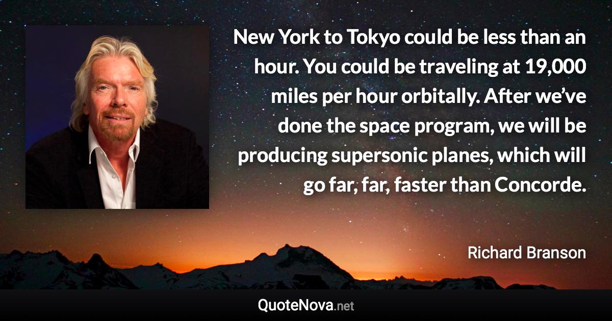 New York to Tokyo could be less than an hour. You could be traveling at 19,000 miles per hour orbitally. After we’ve done the space program, we will be producing supersonic planes, which will go far, far, faster than Concorde. - Richard Branson quote