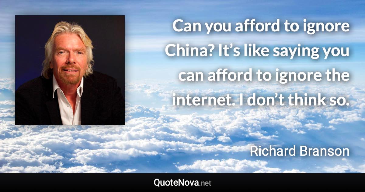 Can you afford to ignore China? It’s like saying you can afford to ignore the internet. I don’t think so. - Richard Branson quote