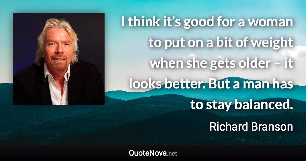 I think it’s good for a woman to put on a bit of weight when she gets older – it looks better. But a man has to stay balanced. - Richard Branson quote