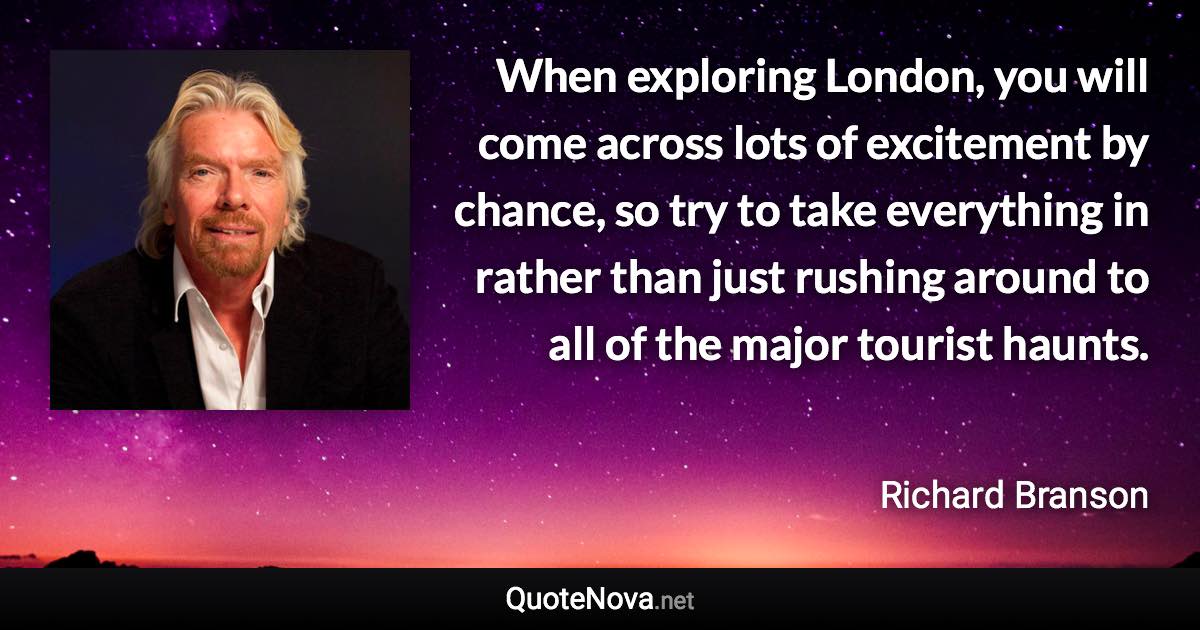 When exploring London, you will come across lots of excitement by chance, so try to take everything in rather than just rushing around to all of the major tourist haunts. - Richard Branson quote