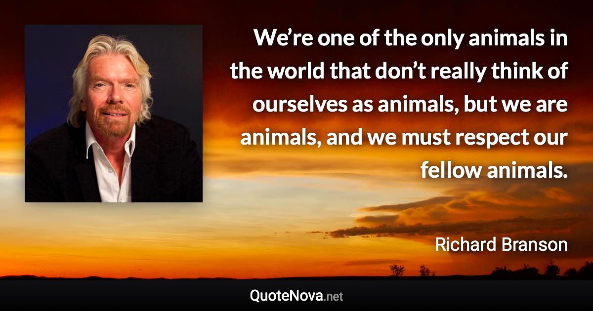 We’re one of the only animals in the world that don’t really think of ourselves as animals, but we are animals, and we must respect our fellow animals. - Richard Branson quote