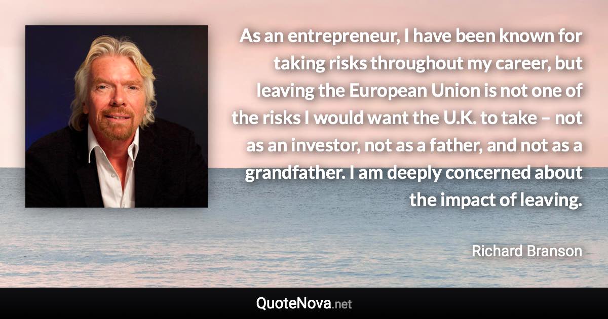 As an entrepreneur, I have been known for taking risks throughout my career, but leaving the European Union is not one of the risks I would want the U.K. to take – not as an investor, not as a father, and not as a grandfather. I am deeply concerned about the impact of leaving. - Richard Branson quote