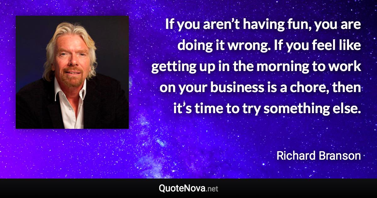 If you aren’t having fun, you are doing it wrong. If you feel like getting up in the morning to work on your business is a chore, then it’s time to try something else. - Richard Branson quote