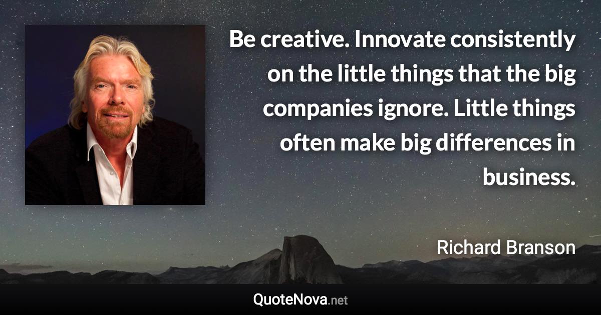 Be creative. Innovate consistently on the little things that the big companies ignore. Little things often make big differences in business. - Richard Branson quote