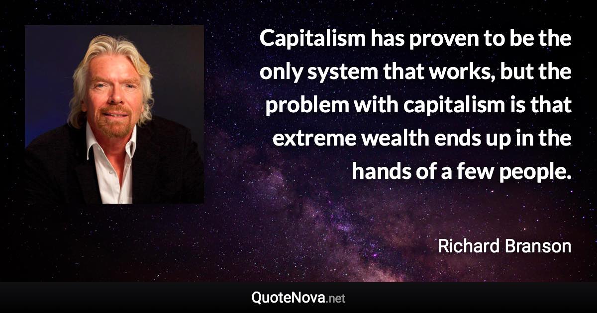 Capitalism has proven to be the only system that works, but the problem with capitalism is that extreme wealth ends up in the hands of a few people. - Richard Branson quote