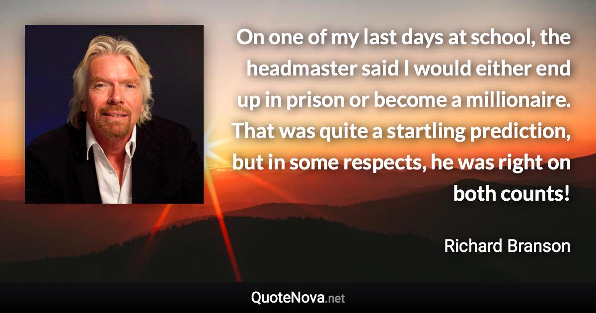 On one of my last days at school, the headmaster said I would either end up in prison or become a millionaire. That was quite a startling prediction, but in some respects, he was right on both counts! - Richard Branson quote