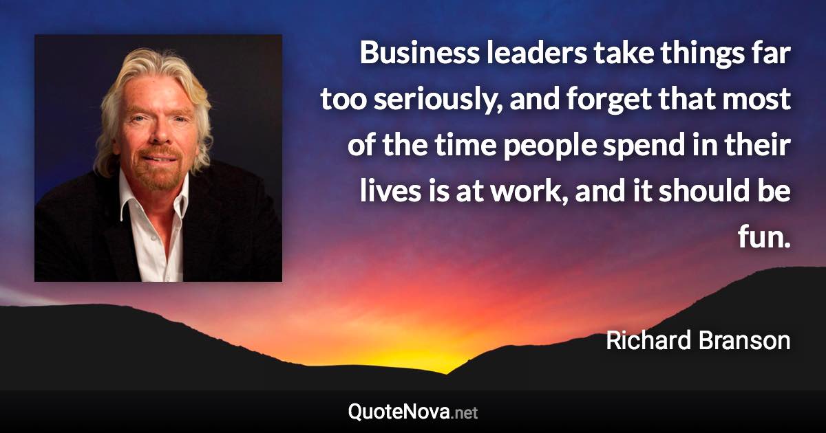 Business leaders take things far too seriously, and forget that most of the time people spend in their lives is at work, and it should be fun. - Richard Branson quote