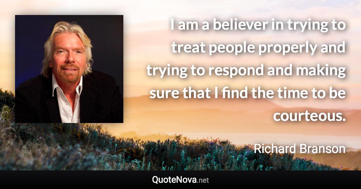 I am a believer in trying to treat people properly and trying to respond and making sure that I find the time to be courteous. - Richard Branson quote