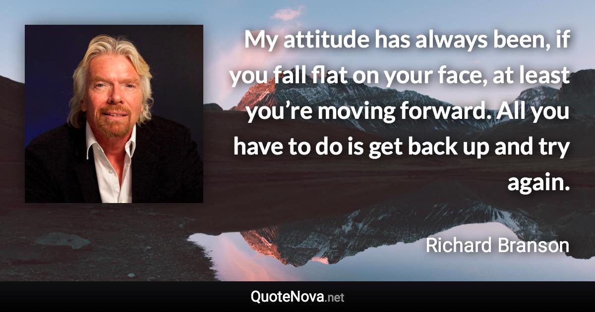 My attitude has always been, if you fall flat on your face, at least you’re moving forward. All you have to do is get back up and try again. - Richard Branson quote