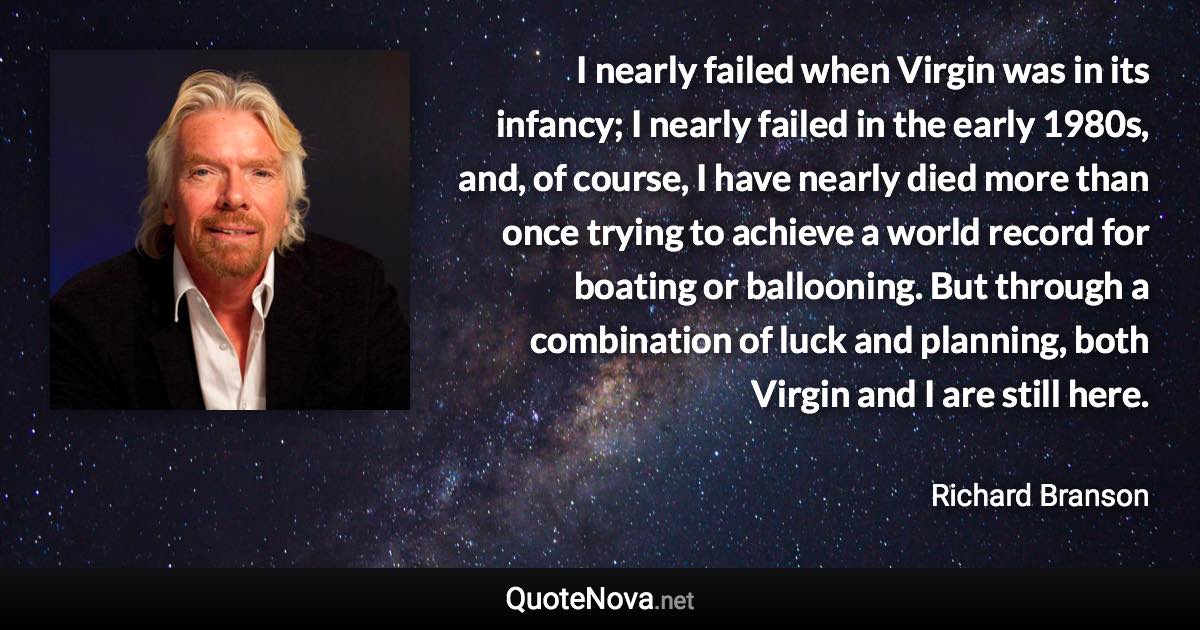 I nearly failed when Virgin was in its infancy; I nearly failed in the early 1980s, and, of course, I have nearly died more than once trying to achieve a world record for boating or ballooning. But through a combination of luck and planning, both Virgin and I are still here. - Richard Branson quote