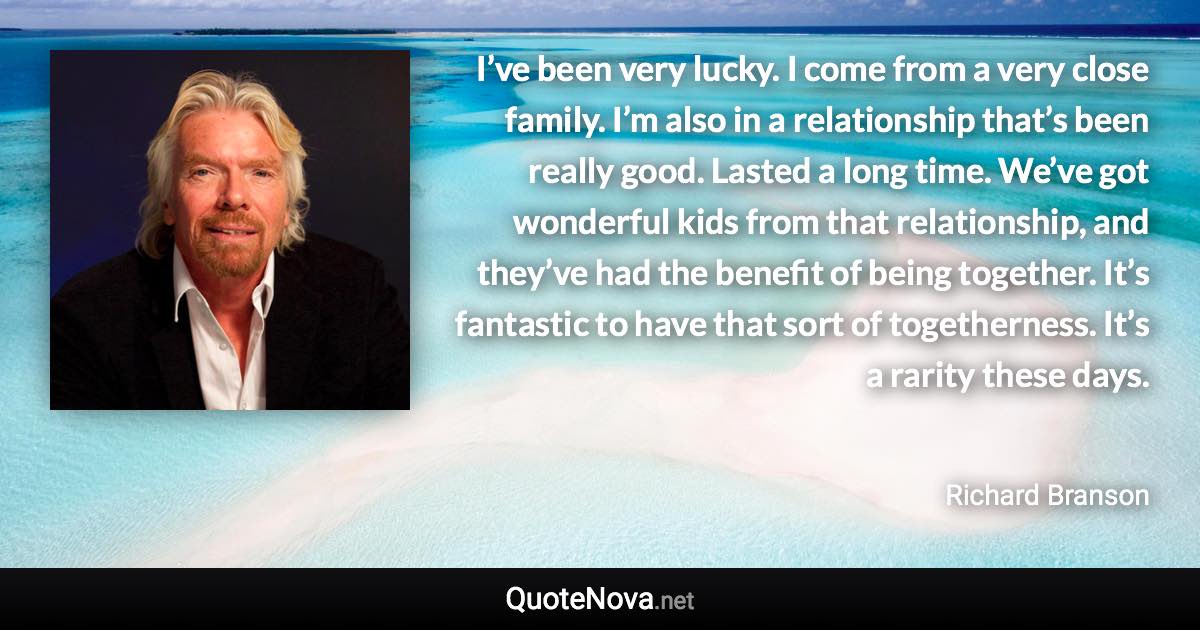 I’ve been very lucky. I come from a very close family. I’m also in a relationship that’s been really good. Lasted a long time. We’ve got wonderful kids from that relationship, and they’ve had the benefit of being together. It’s fantastic to have that sort of togetherness. It’s a rarity these days. - Richard Branson quote