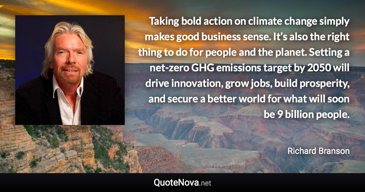 Taking bold action on climate change simply makes good business sense. It’s also the right thing to do for people and the planet. Setting a net-zero GHG emissions target by 2050 will drive innovation, grow jobs, build prosperity, and secure a better world for what will soon be 9 billion people. - Richard Branson quote