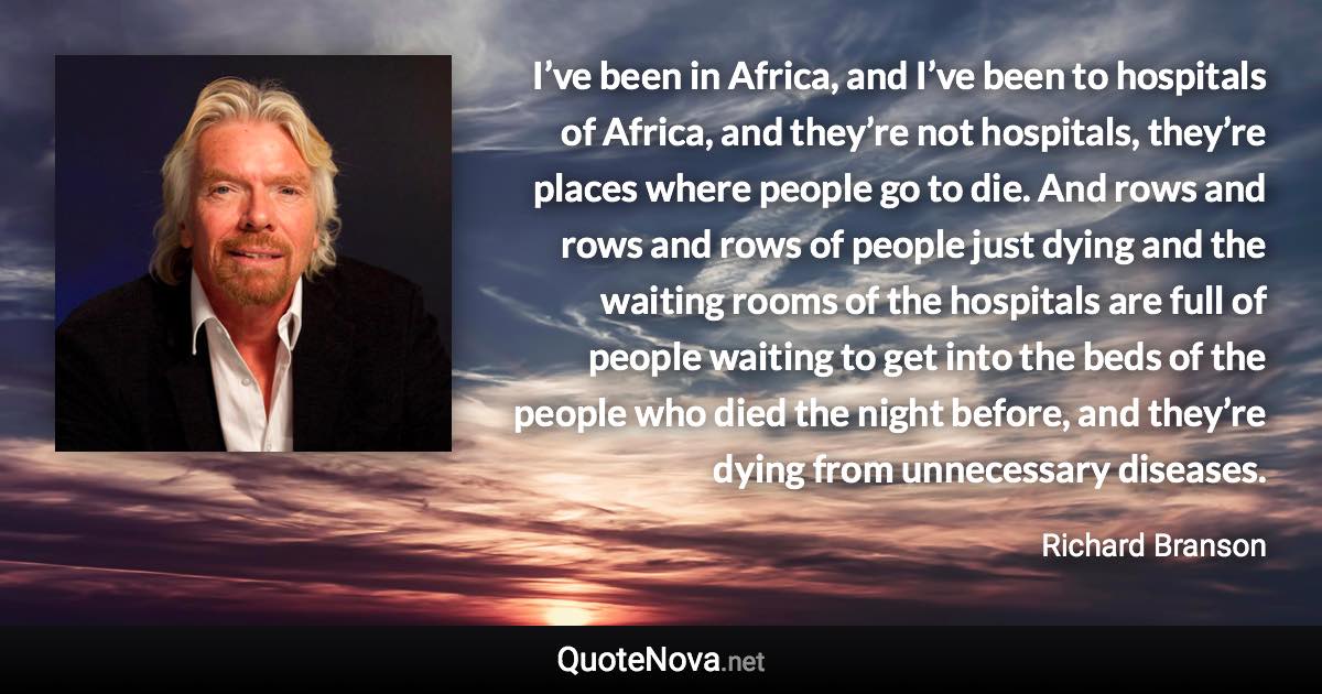 I’ve been in Africa, and I’ve been to hospitals of Africa, and they’re not hospitals, they’re places where people go to die. And rows and rows and rows of people just dying and the waiting rooms of the hospitals are full of people waiting to get into the beds of the people who died the night before, and they’re dying from unnecessary diseases. - Richard Branson quote