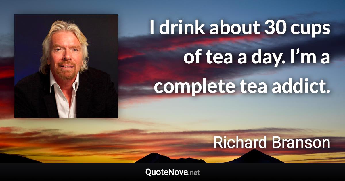 I drink about 30 cups of tea a day. I’m a complete tea addict. - Richard Branson quote