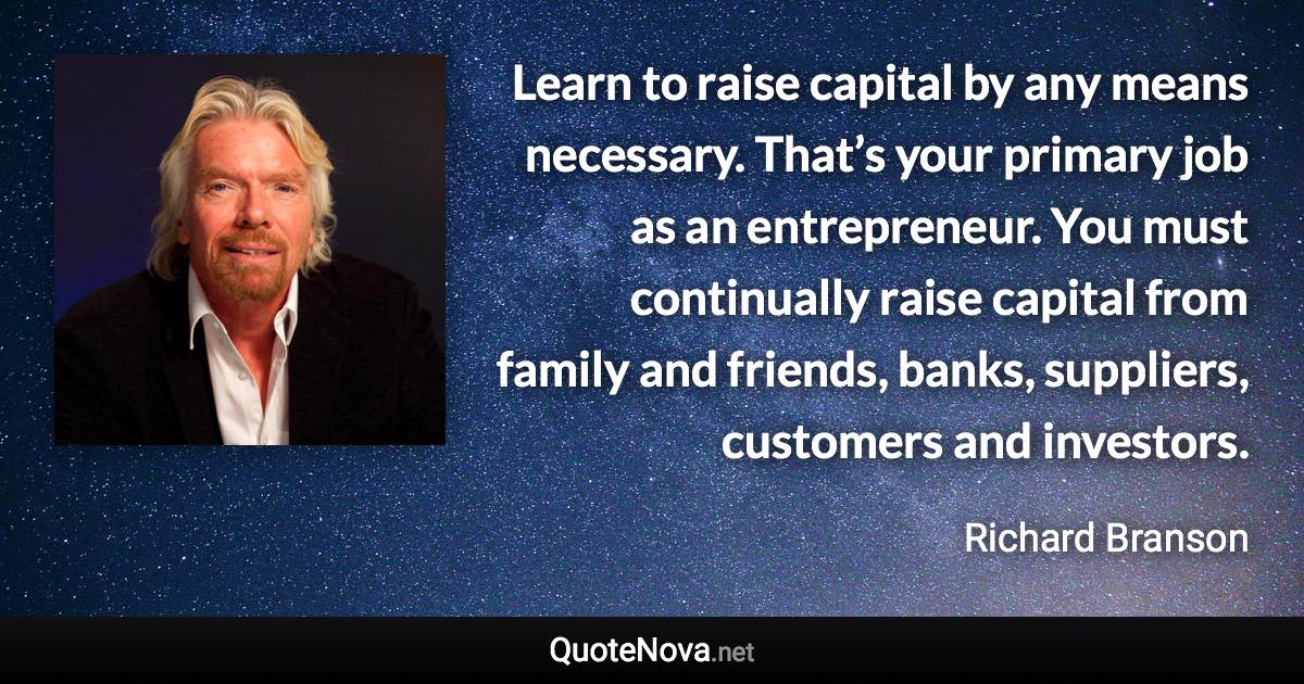 Learn to raise capital by any means necessary. That’s your primary job as an entrepreneur. You must continually raise capital from family and friends, banks, suppliers, customers and investors. - Richard Branson quote