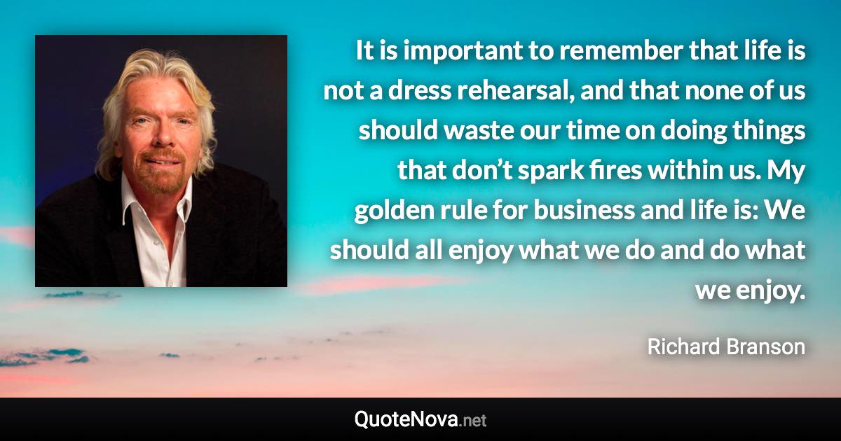 It is important to remember that life is not a dress rehearsal, and that none of us should waste our time on doing things that don’t spark fires within us. My golden rule for business and life is: We should all enjoy what we do and do what we enjoy. - Richard Branson quote