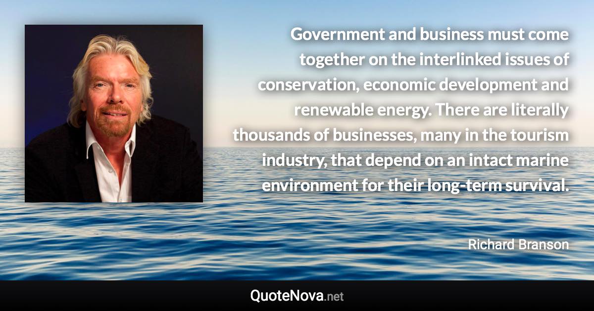 Government and business must come together on the interlinked issues of conservation, economic development and renewable energy. There are literally thousands of businesses, many in the tourism industry, that depend on an intact marine environment for their long-term survival. - Richard Branson quote