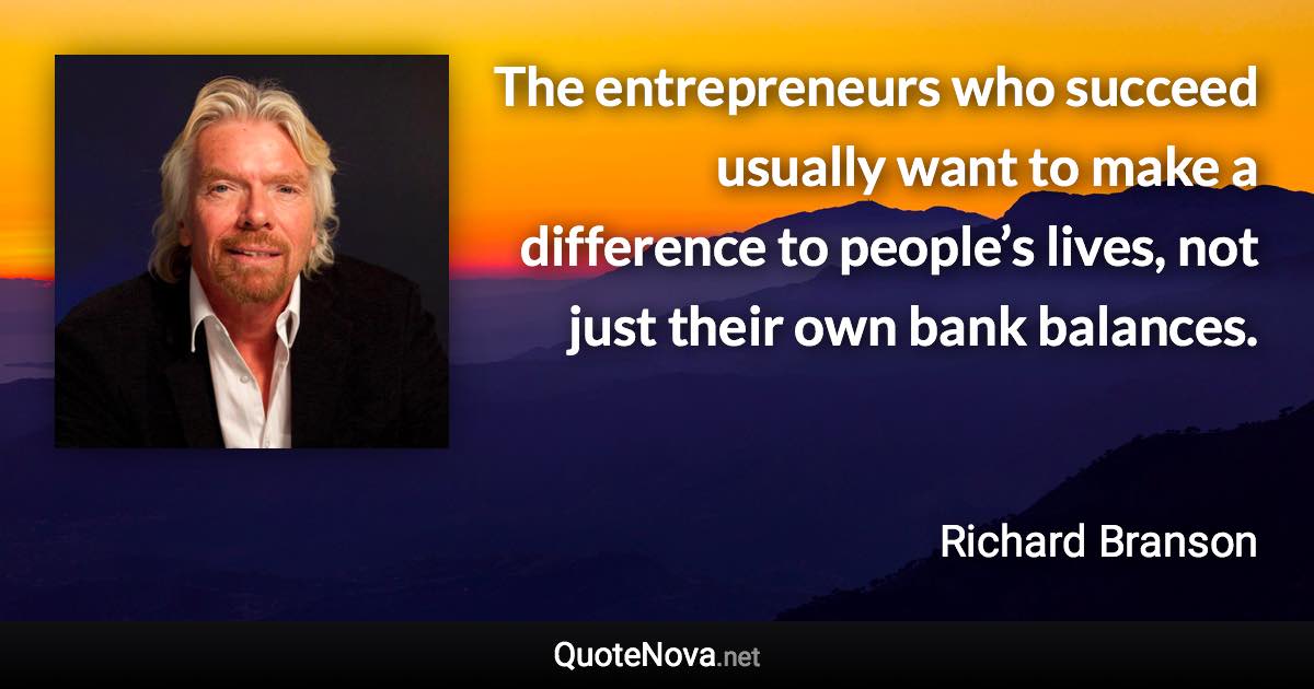 The entrepreneurs who succeed usually want to make a difference to people’s lives, not just their own bank balances. - Richard Branson quote