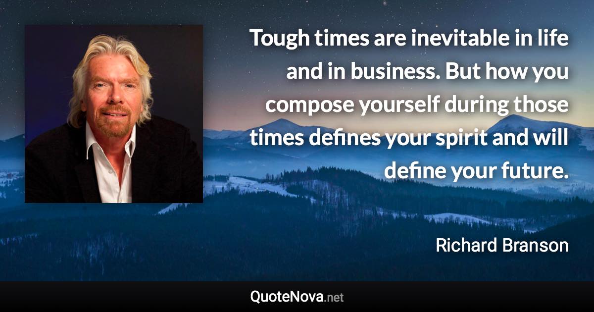 Tough times are inevitable in life and in business. But how you compose yourself during those times defines your spirit and will define your future. - Richard Branson quote