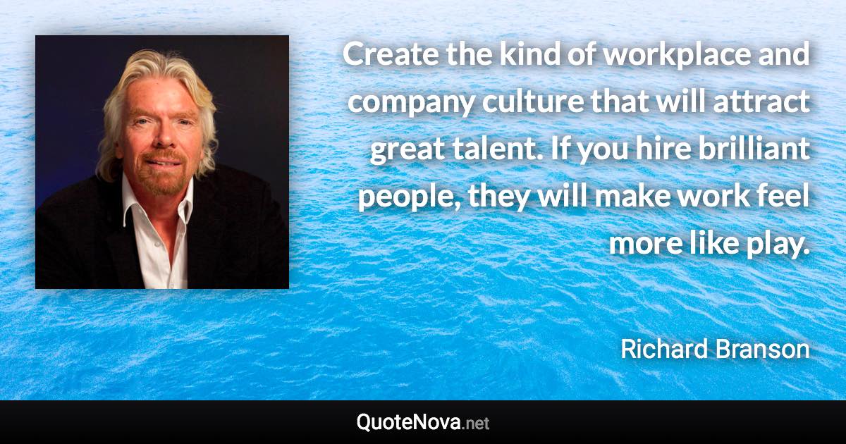 Create the kind of workplace and company culture that will attract great talent. If you hire brilliant people, they will make work feel more like play. - Richard Branson quote