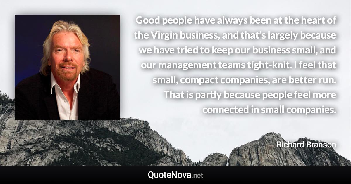 Good people have always been at the heart of the Virgin business, and that’s largely because we have tried to keep our business small, and our management teams tight-knit. I feel that small, compact companies, are better run. That is partly because people feel more connected in small companies. - Richard Branson quote