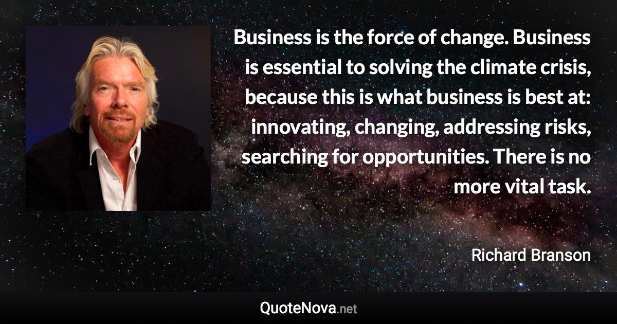 Business is the force of change. Business is essential to solving the climate crisis, because this is what business is best at: innovating, changing, addressing risks, searching for opportunities. There is no more vital task. - Richard Branson quote