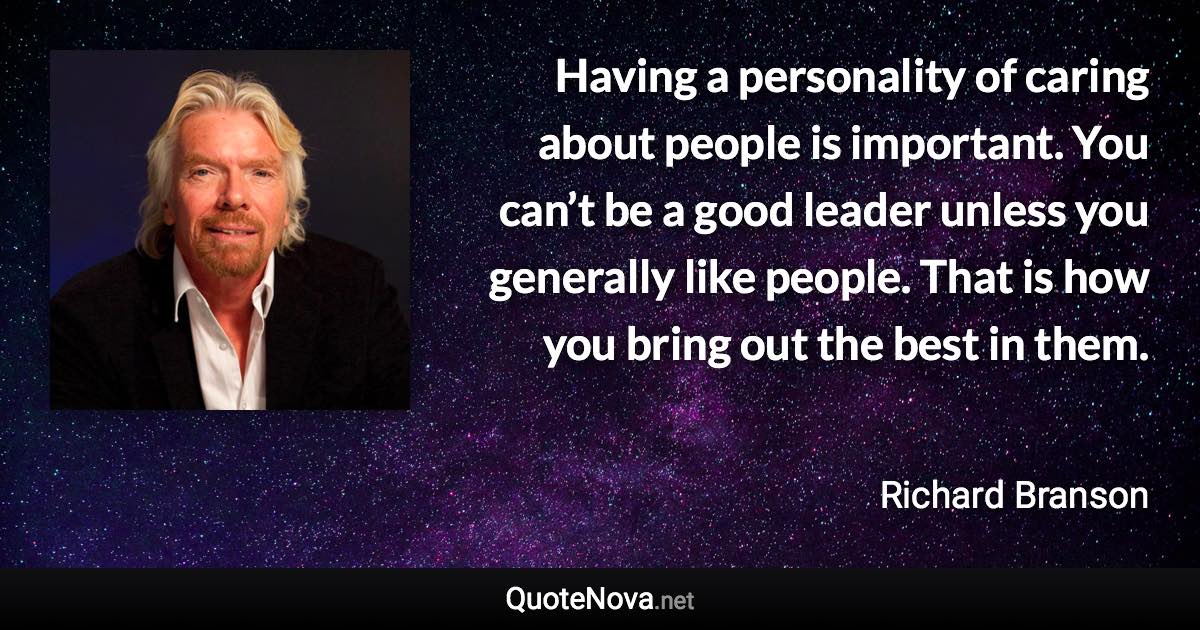 Having a personality of caring about people is important. You can’t be a good leader unless you generally like people. That is how you bring out the best in them. - Richard Branson quote