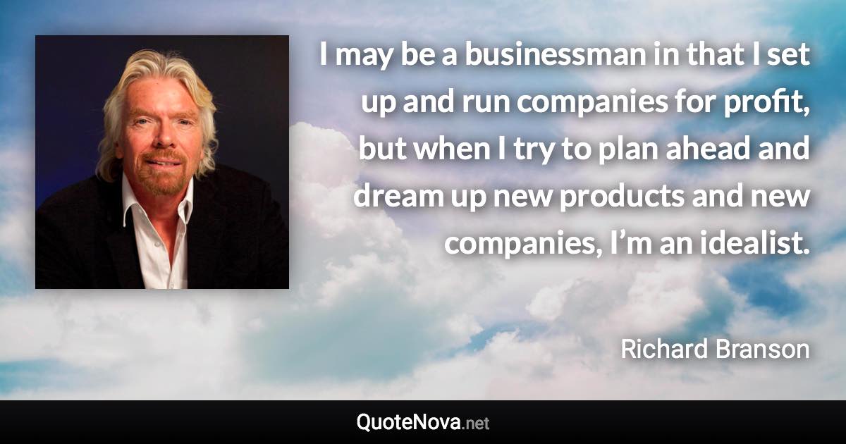 I may be a businessman in that I set up and run companies for profit, but when I try to plan ahead and dream up new products and new companies, I’m an idealist. - Richard Branson quote