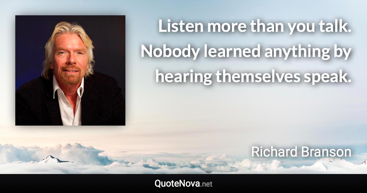 Listen more than you talk. Nobody learned anything by hearing themselves speak. - Richard Branson quote