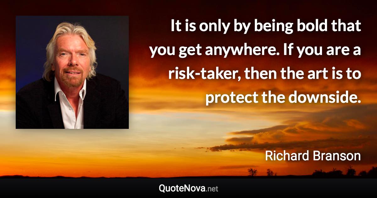 It is only by being bold that you get anywhere. If you are a risk-taker, then the art is to protect the downside. - Richard Branson quote