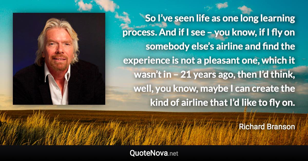 So I’ve seen life as one long learning process. And if I see – you know, if I fly on somebody else’s airline and find the experience is not a pleasant one, which it wasn’t in – 21 years ago, then I’d think, well, you know, maybe I can create the kind of airline that I’d like to fly on. - Richard Branson quote