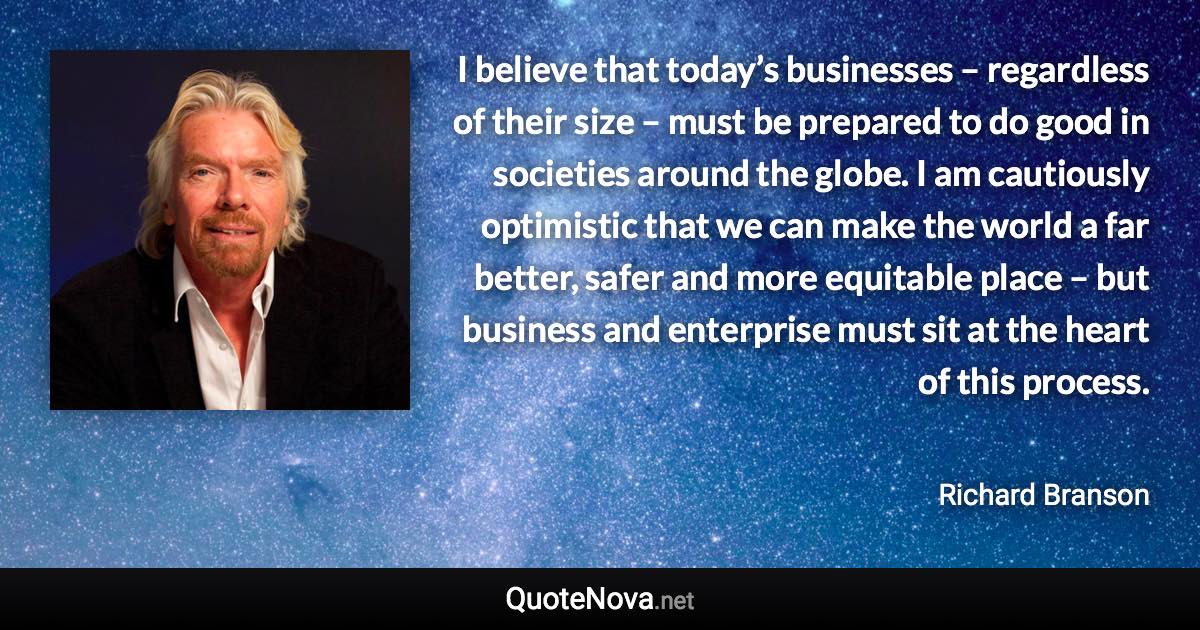 I believe that today’s businesses – regardless of their size – must be prepared to do good in societies around the globe. I am cautiously optimistic that we can make the world a far better, safer and more equitable place – but business and enterprise must sit at the heart of this process. - Richard Branson quote