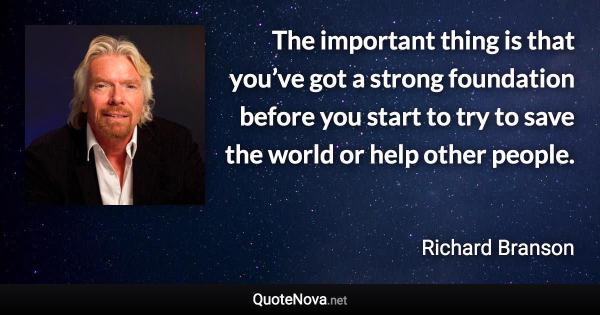 The important thing is that you’ve got a strong foundation before you start to try to save the world or help other people. - Richard Branson quote