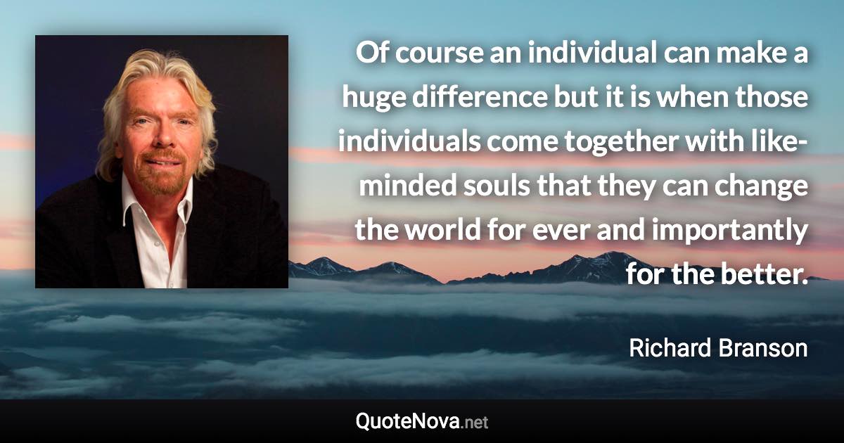 Of course an individual can make a huge difference but it is when those individuals come together with like-minded souls that they can change the world for ever and importantly for the better. - Richard Branson quote