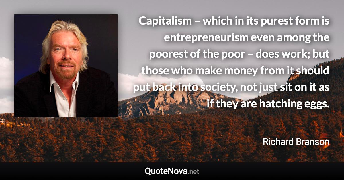 Capitalism – which in its purest form is entrepreneurism even among the poorest of the poor – does work; but those who make money from it should put back into society, not just sit on it as if they are hatching eggs. - Richard Branson quote