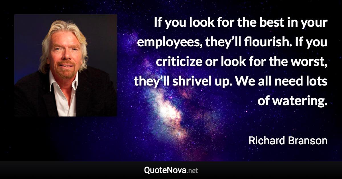 If you look for the best in your employees, they’ll flourish. If you criticize or look for the worst, they’ll shrivel up. We all need lots of watering. - Richard Branson quote