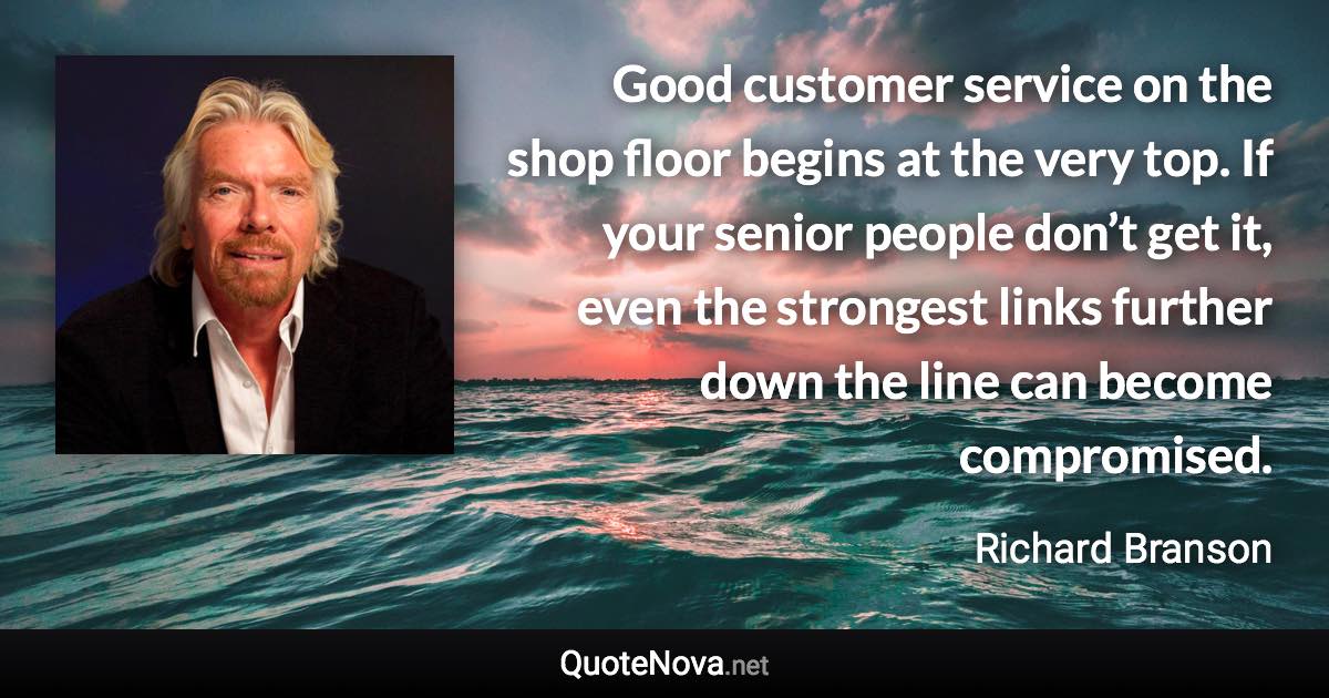 Good customer service on the shop floor begins at the very top. If your senior people don’t get it, even the strongest links further down the line can become compromised. - Richard Branson quote