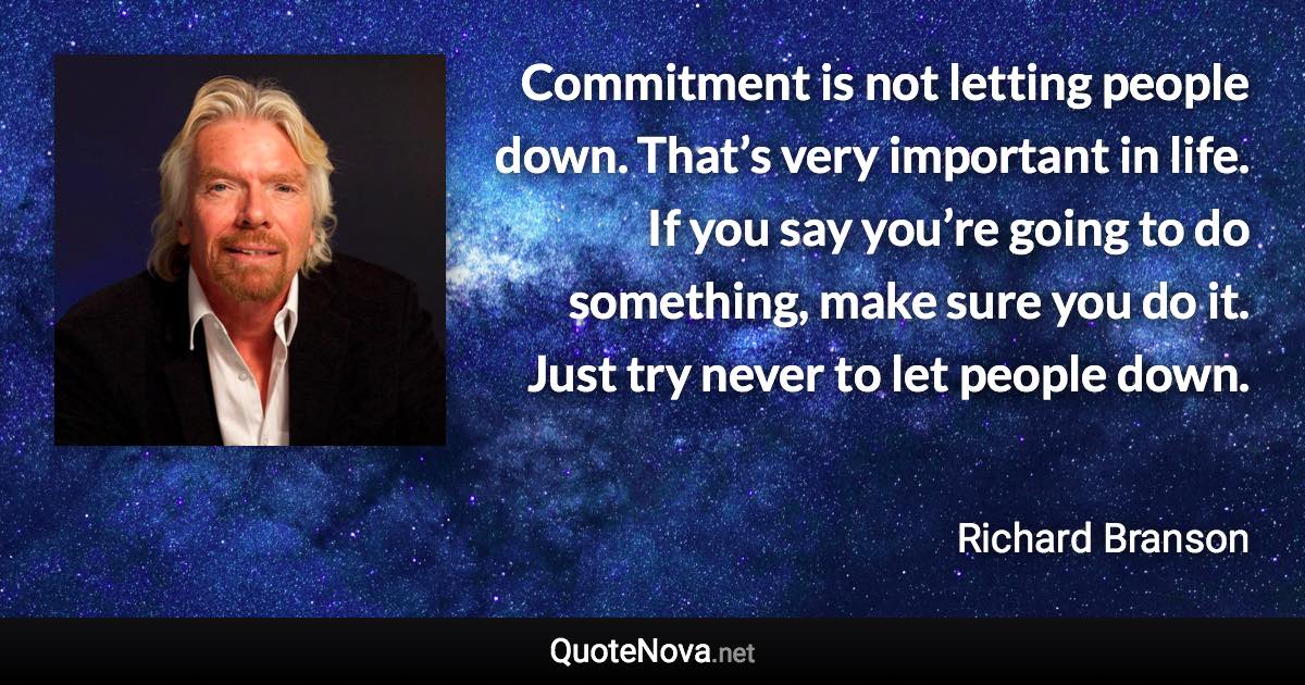 Commitment is not letting people down. That’s very important in life. If you say you’re going to do something, make sure you do it. Just try never to let people down. - Richard Branson quote