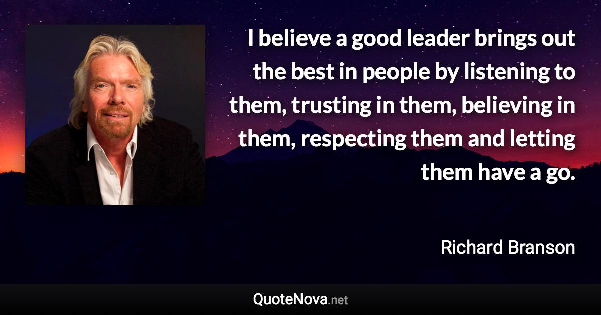 I believe a good leader brings out the best in people by listening to them, trusting in them, believing in them, respecting them and letting them have a go. - Richard Branson quote