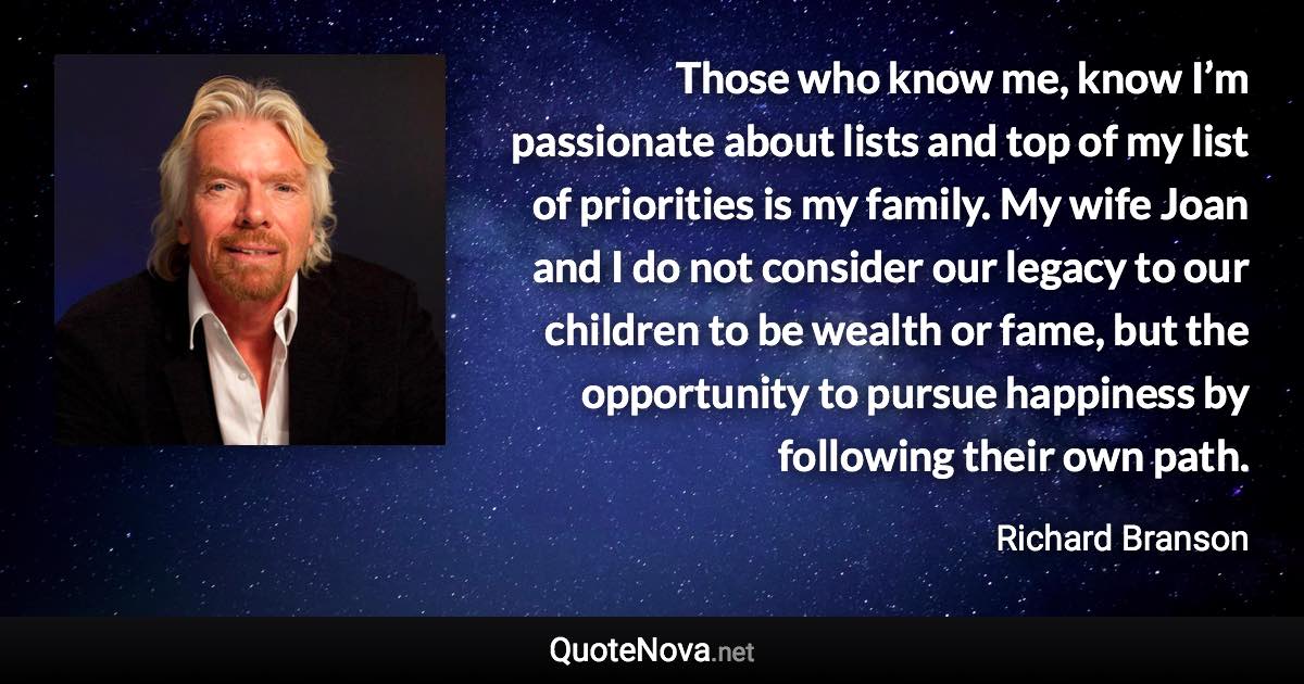 Those who know me, know I’m passionate about lists and top of my list of priorities is my family. My wife Joan and I do not consider our legacy to our children to be wealth or fame, but the opportunity to pursue happiness by following their own path. - Richard Branson quote