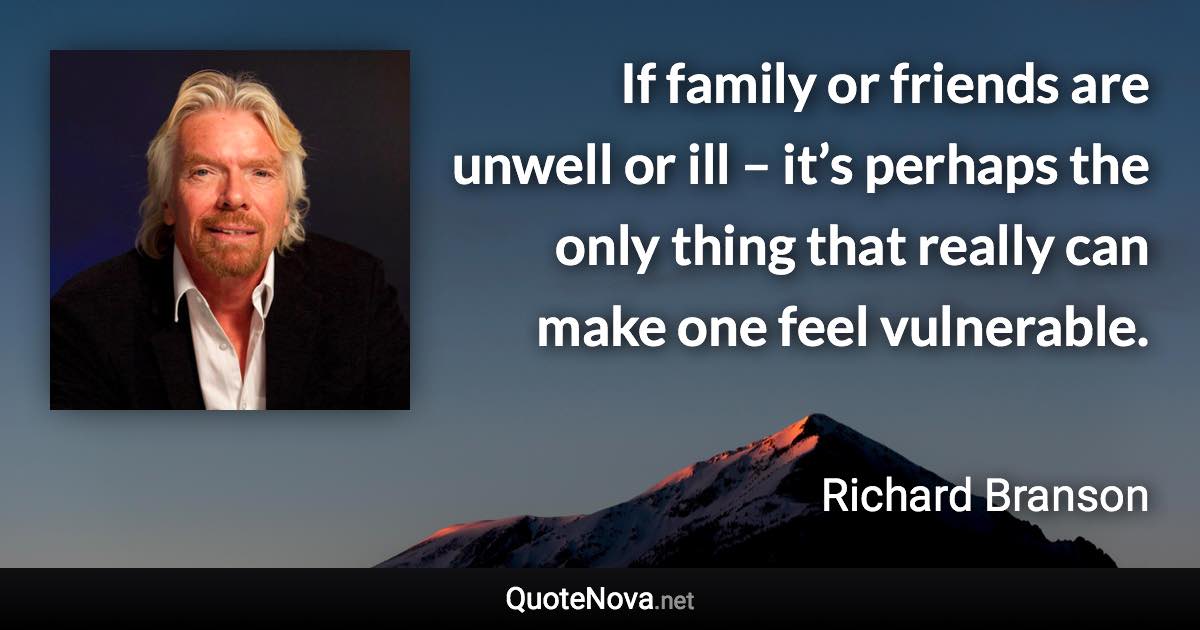 If family or friends are unwell or ill – it’s perhaps the only thing that really can make one feel vulnerable. - Richard Branson quote