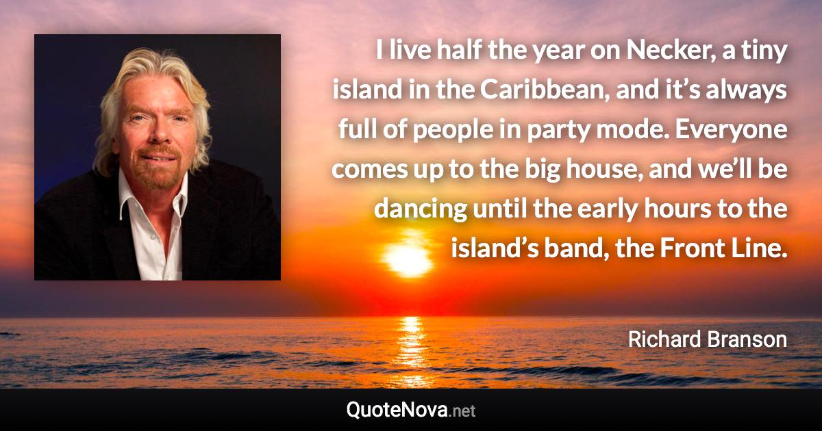 I live half the year on Necker, a tiny island in the Caribbean, and it’s always full of people in party mode. Everyone comes up to the big house, and we’ll be dancing until the early hours to the island’s band, the Front Line. - Richard Branson quote